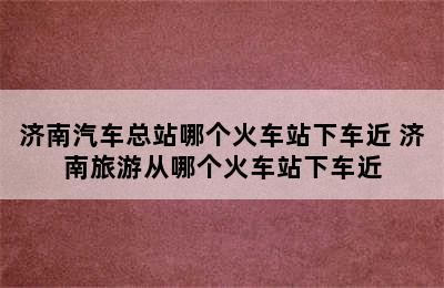 济南汽车总站哪个火车站下车近 济南旅游从哪个火车站下车近